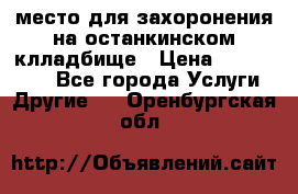 место для захоронения на останкинском клладбище › Цена ­ 1 000 000 - Все города Услуги » Другие   . Оренбургская обл.